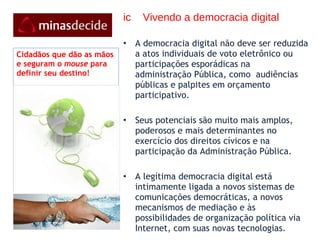 ic  Vivendo a democracia digital A democracia digital não deve ser reduzida a atos individuais de voto eletrônico ou participações esporádicas na administração Pública, como  audiências públicas e palpites em orçamento participativo.  Seus potenciais são muito mais amplos, poderosos e mais determinantes no exercício dos direitos cívicos e na participação da Administração Pública.   A legítima democracia digital está intimamente ligada a novos sistemas de comunicações democráticas, a novos mecanismos de mediação e às possibilidades de organização política via Internet, com suas novas tecnologias. Cidadãos que dão as mãos e seguram o  mouse  para definir seu destino! 