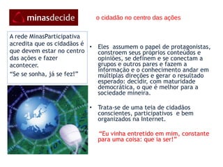 o cidadão no centro das ações Eles  assumem o papel de protagonistas, constroem seus próprios conteúdos e opiniões, se definem e se conectam a grupos e outros pares e fazem a informação e o conhecimento andar em múltiplas direções e gerar o resultado esperado: decidir, com maturidade democrática, o que é melhor para a sociedade mineira. Trata-se de uma teia de cidadãos conscientes, participativos  e bem organizados na Internet. “ Eu vinha entretido em mim, constante para uma coisa: que ia ser!”   A rede MinasParticipativa acredita que os cidadãos é que devem estar no centro das ações e fazer acontecer. “ Se se sonha, já se fez!” 