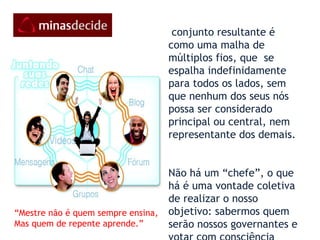O conjunto resultante é como uma malha de múltiplos fios, que  se espalha indefinidamente para todos os lados, sem que nenhum dos seus nós possa ser considerado principal ou central, nem representante dos demais. Não há um “chefe”, o que há é uma vontade coletiva de realizar o nosso objetivo: sabermos quem serão nossos governantes e votar com consciência  1998) “ Mestre não é quem sempre ensina, Mas quem de repente aprende.” 