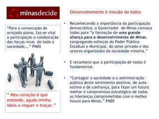 Desenvolvimento é missão de todos Reconhecendo a importância da participação democrática, o Governador  de Minas convoca todos para “a formação de  uma grande aliança para o desenvolvimento de Minas , congregando esforços do Poder Público Estadual e Municipal, do setor privado e dos setores organizados da sociedade mineira.”   E reconhece que a participação de todos é fundamental. “ Contagiar a sociedade e a administração pública deste sentimento positivo, de auto-estima e de confiança, para fazer um futuro melhor é compromisso estratégico de todas as lideranças comprometidas com o melhor futuro para Minas.” PMDI         “ Para a consecução de arrojado plano, faz-se vital a participação e colaboração das forças vivas  de toda a sociedade...” PMDI “  Meu coração é que entende, ajuda minha ideia a requer e traçar.” 