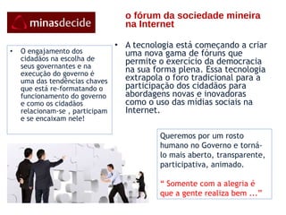 o fórum da sociedade mineira na Internet      A tecnologia está começando a criar uma nova gama de fóruns que permite o exercício da democracia na sua forma plena. Essa tecnologia extrapola o foro tradicional para a participação dos cidadãos para abordagens novas e inovadoras como o uso das mídias sociais na Internet.   O engajamento dos cidadãos na escolha de seus governantes e na execução do governo é uma das tendências chaves que está re-formatando o funcionamento do governo  e como os cidadãos relacionam-se , participam e se encaixam nele! Queremos por um rosto humano no Governo e torná-lo mais aberto, transparente, participativa, animado. “  Somente com a alegria é que a gente realiza bem ...” 