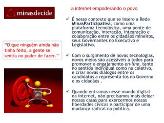 a internet empoderando o povo É nesse contexto que se insere a Rede  MinasParticipativa , como uma plataforma tecnológica, uma ponte de comunicação, interação, integração e colaboração entre os cidadãos mineiros, seus Governantes no Executivo e Legislativo. Com o surgimento de novas tecnologias, novos meios são acessíveis a todos para promover o engajamento  on-line , tanto no sentido individual como no coletivo, e criar novas diálogos entre os candidatos a representá-los no Governo e os cidadãos . Quando entramos nesse mundo digital na internet, não precisamos mais deixar nossas casas para exercermos nossas liberdades cívicas e participar de uma mudança radical na política. “ O que ninguém ainda não  tinha feito, a gente se sentia no poder de fazer.” 