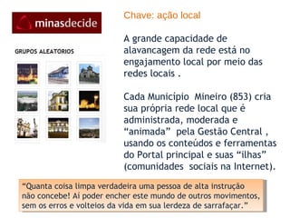 Chave: ação local A grande capacidade de alavancagem da rede está no engajamento local por meio das redes locais . Cada Município  Mineiro (853) cria sua própria rede local que é administrada, moderada e “animada”  pela Gestão Central , usando os conteúdos e ferramentas do Portal principal e suas “ilhas” (comunidades  sociais na Internet).  “ Quanta coisa limpa verdadeira uma pessoa de alta instrução não concebe! Aí poder encher este mundo de outros movimentos, sem os erros e volteios da vida em sua lerdeza de sarrafaçar.” 