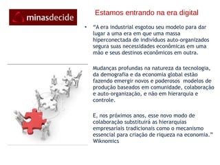 Estamos entrando na era digital “ A era industrial esgotou seu modelo para dar lugar a uma era em que uma massa hiperconectada de indivíduos auto-organizados segura suas necessidades econômicas em uma mão e seus destinos econômicos em outra. Mudanças profundas na natureza da tecnologia, da demografia e da economia global estão fazendo emergir novos e poderosos  modelos de produção baseados em comunidade, colaboração e auto-organização, e não em hierarquia e controle. E, nos próximos anos, esse novo modo de colaboração substituirá as hierarquias empresariais tradicionais como o mecanismo essencial para criação de riqueza na economia.” Wiknomics 