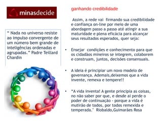 ganhando credibilidade Assim, a rede vai  firmando sua credibilidade e confiança on-line por meio de uma abordagem passo a passo até atingir a sua maturidade e plena eficácia para alcançar seus resultados esperados, quer seja:   Ensejar  condições e conhecimento para que os cidadãos mineiros se integrem, colaborem e construam, juntos, decisões consensuais.    A ideia é principiar um novo modelo de governança. Ademais,deixemos que a vida invente, remexa e tempere!!   “ A vida inventa! A gente principia as coisas, no não saber por que, e desde aí perde o poder de continuação - porque a vida é mutirão de todos, por todos remexida e temperada."  Riobaldo,Guimarães Rosa  “  Nada no universo resiste ao impulso convergente de um número bem grande de inteligências ordenadas e agrupadas.” Padre Teillard Chardin  