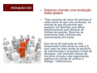 Estamos vivendo uma revolução: todos podem “ Esse conjunto de novas ferramentas é nada menos do que uma revolução, no sentido de que ele permite que qualquer um distribua suas idéias potencialmente para dezenas de milhões de pessoas. Reverteu-se  totalmente toda a história das comunicações em massa.   Essa forma de interação  on-line  denominada mídia social ou web 2.0,  está cada vez mais saindo da periferia da comunicação e ocupando a mídia de destaque, com interesse intenso da iniciativa privada e das organizações públicas no sentido de unificar o diálogo.” (Wikinomics)   