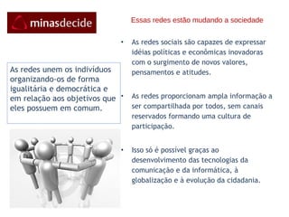 Essas redes estão mudando a sociedade As redes sociais são capazes de expressar idéias políticas e econômicas inovadoras com o surgimento de novos valores, pensamentos e atitudes.  As redes proporcionam ampla informação a ser compartilhada por todos, sem canais reservados formando uma cultura de participação. Isso só é possível graças ao desenvolvimento das tecnologias da comunicação e da informática, à globalização e à evolução da cidadania. As redes unem os indivíduos organizando-os de forma igualitária e democrática e em relação aos objetivos que eles possuem em comum.   