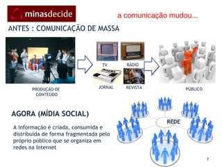 ANTES : COMUNICAÇÃO DE MASSA AGORA (MÍDIA SOCIAL) PRODUÇÃO   DE   CONTEÚDO PÚBLICO A informação é criada, consumida e distribuída de forma fragmentada pelo próprio público que se organiza em redes na Internet REDE a comunicação mudou... TV RÁDIO JORNAL REVISTA 