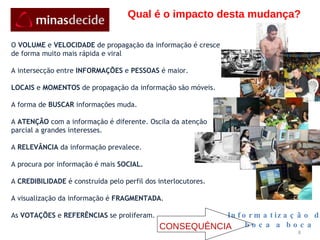 Qual é o impacto desta mudança? O  VOLUME  e  VELOCIDADE  de propagação da informação é cresce de forma muito mais rápida e viral A intersecção entre  INFORMAÇÕES  e  PESSOAS  é maior. LOCAIS  e  MOMENTOS  de propagação da informação são móveis. A forma de  BUSCAR  informações muda. A  ATENÇÃO  com a informação é diferente. Oscila da atenção parcial a grandes interesses. A  RELEVÂNCIA  da informação prevalece. A procura por informação é mais  SOCIAL. A  CREDIBILIDADE  é construída pelo perfil dos interlocutores. A visualização da informação é  FRAGMENTADA . As  VOTAÇÕES  e  REFERÊNCIAS  se proliferam. Informatização do boca a boca CONSEQUÊNCIA 