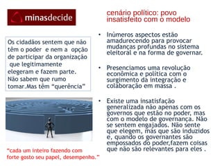 cenário político: povo insatisfeito com o modelo Inúmeros aspectos estão amadurecendo para provocar mudanças profundas no sistema eleitoral e na forma de governar.  Presenciamos uma revolução econômica e política com o surgimento da integração e colaboração em massa .  Existe uma insatisfação generalizada não apenas com os governos que estão no poder, mas com o modelo de governança. Não se sentem engajados. Não sente que elegem, mas que são induzidos e, quando os governantes são empossados do poder,fazem coisas que não são relevantes para eles .  Os cidadãos sentem que não têm o poder  e nem a  opção de participar da organização  que legitimamente  elegeram e fazem parte. Não sabem que rumo tomar.Mas têm “querência” “ cada um inteiro fazendo com forte gosto seu papel, desempenho.” 