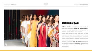 TENDÊNCIAS VERÃO 19 DESTAQUES MINAS TREND
03
INTRODUÇÃO
O Minas Trend é a principal plataforma de geração de
negócios da indústria do estado de Minas Gerais e
é o único evento do segmento que reúne expositores de
vestuário, calçados, bolsas, jóias e bijuterias.
O tema da 22ª Edição foi “Nosso Lugar Somos Nós” que
propõe uma abordagem sobre a tradição, cultura e valores
locais, mediante uma visão contemporânea. A natureza
também foi outra referência de grande importância, assim
como a sustentabilidade.
Elegemos os principais tipos de tecido que desfilaram
nas passarelas e que serão tendência para o próximo
verão! Confira nossa sugestão de tecidos que mais
se assemelham.
Plural
 