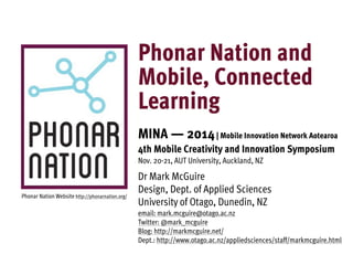 Phonar Nation and 
Mobile, Connected 
Learning 
MINA — 2014 | Mobile Innovation Network Aotearoa 
4th Mobile Creativity and Innovation Symposium 
Nov. 20-21, AUT University, Auckland, NZ 
Dr Mark McGuire 
Design, Dept. of Applied Sciences 
University of Otago, Dunedin, NZ 
email: mark.mcguire@otago.ac.nz 
Twitter: @mark_mcguire 
Blog: http://markmcguire.net/ 
Dept.: http://www.otago.ac.nz/appliedsciences/staff/markmcguire.html 
Phonar Nation Website http://phonarnation.org/ 
 