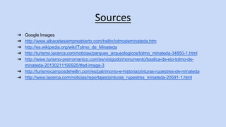 Sources 
➔ Google Images 
➔ http://www.albacetesiempreabierto.com/hellin/tolmodeminateda.htm 
➔ http://es.wikipedia.org/wiki/Tolmo_de_Minateda 
➔ http://turismo.lacerca.com/noticias/parques_arqueologicos/tolmo_minateda-34850-1.html 
➔ http://www.turismo-prerromanico.com/es/visigodo/monumento/baslica-de-eio-tolmo-de-minateda- 
20130211190925/#ad-image-3 
➔ http://turismocamposdehellin.com/es/patrimonio-e-historia/pinturas-rupestres-de-minateda 
➔ http://www.lacerca.com/noticias/reportajes/pinturas_rupestres_minateda-20591-1.html 

