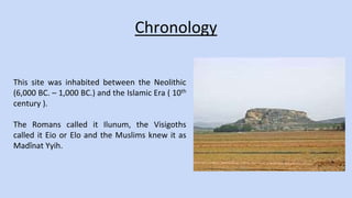 Chronology 
This site was inhabited between the Neolithic 
(6,000 BC. – 1,000 BC.) and the Islamic Era ( 10th 
century ). 
The Romans called it Ilunum, the Visigoths 
called it Eio or Elo and the Muslims knew it as 
Madînat Yyih. 
 
