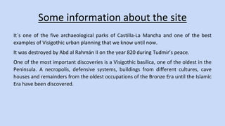 Some information about the site 
It´s one of the five archaeological parks of Castilla-La Mancha and one of the best 
examples of Visigothic urban planning that we know until now. 
It was destroyed by Abd al Rahmán II on the year 820 during Tudmir’s peace. 
One of the most important discoveries is a Visigothic basilica, one of the oldest in the 
Peninsula. A necropolis, defensive systems, buildings from different cultures, cave 
houses and remainders from the oldest occupations of the Bronze Era until the Islamic 
Era have been discovered. 
 