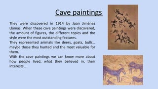 Cave paintings 
They were discovered in 1914 by Juan Jiménez 
Llamas. When these cave paintings were discovered, 
the amount of figures, the different topics and the 
style were the most outstanding features. 
They represented animals like deers, goats, bulls… 
maybe those they hunted and the most valuable for 
them. 
With the cave paintings we can know more about 
how people lived, what they believed in, their 
interests… 
 