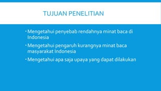 TUJUAN PENELITIAN
Mengetahui penyebab rendahnya minat baca di
Indonesia
Mengetahui pengaruh kurangnya minat baca
masyarakat Indonesia
Mengetahui apa saja upaya yang dapat dilakukan
 