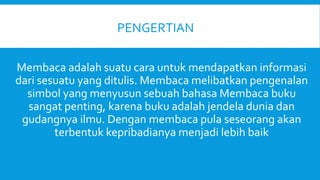 Membaca adalah suatu cara untuk mendapatkan informasi
dari sesuatu yang ditulis. Membaca melibatkan pengenalan
simbol yang menyusun sebuah bahasa Membaca buku
sangat penting, karena buku adalah jendela dunia dan
gudangnya ilmu. Dengan membaca pula seseorang akan
terbentuk kepribadianya menjadi lebih baik
PENGERTIAN
 