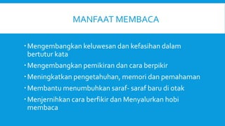 MANFAAT MEMBACA
Mengembangkan keluwesan dan kefasihan dalam
bertutur kata
Mengembangkan pemikiran dan cara berpikir
Meningkatkan pengetahuhan, memori dan pemahaman
Membantu menumbuhkan saraf- saraf baru di otak
Menjernihkan cara berfikir dan Menyalurkan hobi
membaca
 