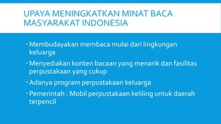 UPAYA MENINGKATKAN MINAT BACA
MASYARAKAT INDONESIA
Membudayakan membaca mulai dari lingkungan
keluarga
Menyediakan konten bacaan yang menarik dan fasilitas
perpustakaan yang cukup
Adanya program perpustakaan keluarga
Pemerintah : Mobil perpustakaan keliling untuk daerah
terpencil
 