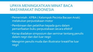 UPAYA MENINGKATKAN MINAT BACA
MASYARAKAT INDONESIA
Pemerintah : KPBA ( Kelompok Pecinta BacaanAnak)
melakukan perpustakaan motor
Pembinaan dan pelatihan kepada guru dalam
pemanfaatan buku perpustakaan secara efektif
Kerap diadakan simposium dan seminar tentang penulis
dalam negri dan dari luar negri
Mengirim penulis muda dan illustrator kreatif ke luar
negri
 