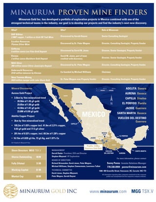 MINAURUM PROVEN MINE FINDERS
      Minaurum Gold Inc. has developed a portfolio of exploration projects in Mexico combined with one of the
strongest technical teams in the industry, our goal is to develop our projects and find the industry's next new discovery.

What?                                                   Who?                                                      Role at Minaurum
BHP Billiton
2.9MT copper, 7 million oz Gold OK Tedi Mine            Discovered by Gerald Rayner                               Senior Consulting Geologist

Excellon Resources
Platosa Silver Mine                                     Discovered by Dr. Peter Megaw                               Director, Consulting Geologist, Property Vendor

Goldcorp
8 million ounce Los Filos Gold Deposit                  Discovered by David M. Jones                                Director, Senior Geologist, Property Vendor

Kinross                                                 David M. Jones, part of team
2 million ounce Buckhorn Gold Deposit                   credited with discovery                                     Director, Senior Geologist, Property Vendor

MAG Silver
200 million ounce Silver Juanicipio Deposit             Discovered by Dr. Peter Megaw                               Director, Consulting Geologist, Property Vendor

Underworld Resources
$142 million takeover by Kinross                        Co-founded by Michael Williams                              Chairman

West Timmins Mining
$424 million merger with Lake Shore Gold                Dr. Peter Megaw was Property Vendor                         Director, Consulting Geologist, Property Vendor



Mineral Discoveries                                                                                      0             250 km            500 km              ADELITA Sonora
Aurena Gold Project                                                                                                                                         AURENA Oaxaca
                                                           SONORA

? 3.5km by 1km mineralized trend                                                                                                                             CAPILLA Sinaloa
  C 20.50m of 1.45 g/t gold;
     29.05m of 1.99 g/t gold                                                     ADELITA                                             N                  EL PORFIDO Puebla
  C 43.50m of 1.01 g/t gold;
                                                                    SIN
                                                                                                                                                             JACKIE Guerrero
     23.8M of 0.99 g/t gold
                                                                                       MEXICO
                                                                       AL
                                                                            OA
                                                                                                                                                  SANTA MARTA Oaxaca
Adelita Copper Project
                                                                                                                                                   VUELCOS DEL DESTINO
? 3km by 1km mineralized trend                                                                                                                                 Guerrero
                                                                    CAPILLA
? 105.2m of 1.03% copper incl. 41.9m of 2.21% copper,
  0.93 g/t gold and 77.5 g/t silver
? 201.4m of 0.52% copper, incl. 69.3m of 1.28% copper                                                             MEXICO
                                                                                                                   CITY
                                                                                                             MORELOS                                 EL PORFIDO
? 16.15m of 0.835 g/t Au, 73 g/t Ag, and 1.97% Cu                                               JACKIE                          PUEBLA


                                                                                                         GUERRERO
Q.P. Stephen R. Maynard P.Geo
                                                                                                                                         OAXACA
                                                                                            Prolific 19 Moz
                                                                                           Guerrero Gold Belt
Share Structure MGG TSX .V                    MANAGEMENT                                                                 VUELCOS                                        SANTA MARTA
                                              Darrell Rader President, CEO and Director                                 DEL DESTINO                 AURENA

Shares Outstanding              48 M          Stephen Maynard VP Exploration
                                                                                                                                                  For more information, please contact
                                              BOARD OF DIRECTORS
Fully Diluted                   51 M          Richard Brissenden, David Jones, Peter Megaw,                                     Sunny Pannu Investor Relations Manager
                                              Michael Williams, Stephan Zimmermann, Lawrence Talbot                             778.330.0994 pannu@minaurum.com
Working Capital                 $1 M          TECHNICAL COMMITTEE                                             1500- 409 Granville Street, Vancouver, BC, Canada V6C 1T2
                                              David Jones, Stephen Maynard,
                                                                                                                    All information regarding other companies mentioned on this corporate
Market Cap                      $9 M          Peter Megaw, Gerald Rayner                                                    profile was extrapolated from the respective company websites.




                                                                                                www.minaurum.com                                                   MGG TSX .V
 
