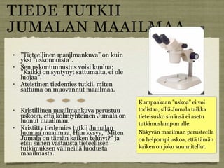 TIEDE TUTKII
JUMALAN MAAILMAA
   ”Tieteellinen maailmankuva” on kuin
    yksi ”uskonnoista”.
   Sen uskontunnustus voisi kuulua:
    ”Kaikki on syntynyt sattumalta, ei ole
    luojaa”.
   Ateistinen tiedemies tutkii, miten
    sattuma on muovannut maailmaa.

                                             Kumpaakaan ”uskoa” ei voi
   Kristillinen maailmankuva perustuu       todistaa, sillä Jumala taikka
    uskoon, että kolmiyhteinen Jumala on     tieteisusko sinänsä ei asetu
    luonut maailman.                         tutkimuslampun alle.
   Kristitty tiedemies tutkii Jumalan
    luomaa maailmaa. Hän kysyy, ”Miten       Näkyvän maailman perusteella
    Jumala on tämän kaiken tehnyt?” ja       on helpompi uskoa, että tämän
    etsii siihen vastausta tieteellisen
    tutkimuksen välineillä luodusta          kaiken on joku suunnitellut.
    maailmasta.
 