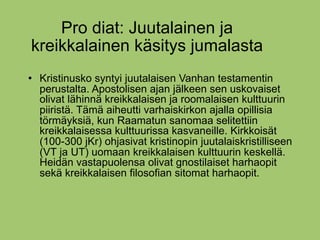 Pro diat: Juutalainen ja
kreikkalainen käsitys jumalasta
   Kristinusko syntyi juutalaisen Vanhan testamentin
    perustalta. Apostolisen ajan jälkeen sen uskovaiset
    olivat lähinnä kreikkalaisen ja roomalaisen kulttuurin
    piiristä. Tämä aiheutti varhaiskirkon ajalla opillisia
    törmäyksiä, kun Raamatun sanomaa selitettiin
    kreikkalaisessa kulttuurissa kasvaneille. Kirkkoisät
    (100-300 jKr) ohjasivat kristinopin juutalaiskristilliseen
    (VT ja UT) uomaan kreikkalaisen kulttuurin keskellä.
    Heidän vastapuolensa olivat gnostilaiset harhaopit
    sekä kreikkalaisen filosofian sitomat harhaopit.
 