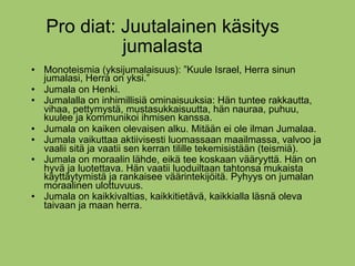 Pro diat: Juutalainen käsitys
              jumalasta
   Monoteismia (yksijumalaisuus): ”Kuule Israel, Herra sinun
    jumalasi, Herra on yksi.”
   Jumala on Henki.
   Jumalalla on inhimillisiä ominaisuuksia: Hän tuntee rakkautta,
    vihaa, pettymystä, mustasukkaisuutta, hän nauraa, puhuu,
    kuulee ja kommunikoi ihmisen kanssa.
   Jumala on kaiken olevaisen alku. Mitään ei ole ilman Jumalaa.
   Jumala vaikuttaa aktiivisesti luomassaan maailmassa, valvoo ja
    vaalii sitä ja vaatii sen kerran tilille tekemisistään (teismiä).
   Jumala on moraalin lähde, eikä tee koskaan vääryyttä. Hän on
    hyvä ja luotettava. Hän vaatii luoduiltaan tahtonsa mukaista
    käyttäytymistä ja rankaisee väärintekijöitä. Pyhyys on jumalan
    moraalinen ulottuvuus.
   Jumala on kaikkivaltias, kaikkitietävä, kaikkialla läsnä oleva
    taivaan ja maan herra.
 