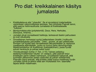 Pro diat: kreikkalainen käsitys
                jumalasta
   Kreikkalaisuus etsi ”viisautta”. Se ei arvostanut materiaalista
    varsinkaan uskonnollisissa asioissa. Sen johdosta Paavali sanoi,
    että saarna ristiinnaulitusta Jumalasta oli kreikkalaiselle
    ”hullutus”.
   Monijumalaisuutta (polyteismiä): Zeus, Hera, Herkules,
    Dionysos, Artemis…
   Jumalat olivat moraalisesti heikkoja, lankeavat itsekin pahuuteen
    ja ovat oikukkaita.
   Gnostilainen harhaoppi syntyi hellenistisen (kreikk.) kulttuurin
    jumalakäsityksen perustalta. ”Tieto”, gnosis, oli sen pelastustie.
    Ihmisen tuli löytää tieto taivaallisesta alkuperästään ja vapautua
    maallisesta elämästään, jonka on luonut paha demonijumala.
    Maailmankäsitys oli dualistinen (kaksijakoinen), jossa hyvää
    edusti henkisyys ja pahaa kaikki luotu.
   Timoteuskirjeen kohta (1 Tim. 2:15) ”nainen pelastuu
    lastensynnyttämisen kautta” on vastaus, jolla paavali torjui
    kristittyjen pariin tulleen harhaopin. Gnostilaiset katsoivat, että
    luomisen jatkaminen lasten saannilla oli pahan edistämistä.
    Paavalin sana tarkoitti, että kristitty pitää luotua maailmaa hyvän
    Jumalan työnä ja tahtoo elää sen mukaisesti mm. saamalla
    lapsia tähän maailmaan.
 