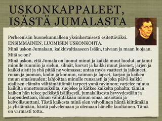 USKONKAPPALEET,
ISÄSTÄ JUMALASTA
Perheenisän huonekunnalleen yksinkertaisesti esitettäväksi.
ENSIMMÄINEN, LUOMISEN USKONKOHTA.
Minä uskon Jumalaan, kaikkivaltiaaseen Isään, taivaan ja maan luojaan.
Mitä se on?
Minä uskon, että Jumala on luonut minut ja kaikki muut luodut, antanut
minulle ruumiin ja sielun, silmät, korvat ja kaikki muut jäsenet, järjen ja
kaikki aistit ja yhä pitää ne voimassa; antaa myös vaatteet ja jalkineet,
ruoan ja juoman, kodin ja konnun, vaimon ja lapset, karjan ja kaiken
muun omaisuuden; lahjoittaa minulle runsaasti ja joka päivä kaikki
ajallisen elämän välttämättömät tarpeet ynnä ravinnon; varjelee minua
kaikilta onnettomuuksilta, suojelee ja kätkee kaikelta pahalta; tämän
kaiken hän tekee pelkästä isällisestä, jumalallisesta hyvyydestään ja
laupeudestaan, ilman vähintäkään minun omaa ansiotani ja
kelvollisuuttani. Tästä kaikesta minä olen velvollinen häntä kiittämään
ja ylistämään, häntä palvelemaan ja olemaan hänelle kuuliainen. Tämä
on varmasti totta..
 