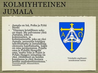 KOLMIYHTEINEN
JUMALA
    Jumala on Isä, Poika ja Pyhä
     Henki
    ”Yhteinen kristillinen usko
     on tämä: Me palvomme yhtä
     Jumalaa, joka on
     kolminainen, ja
     kolminaisuutta, joka on yksi
     Jumala, persoonia toisiinsa
     sekoittamatta ja jumalallista
     olemusta hajottamatta. Isällä
     on oma persoonansa, Pojalla
     oma ja Pyhällä Hengellä
     oma, mutta Isän ja Pojan ja
     Pyhän Hengen jumaluus on
     yksi, yhtäläinen on heidän        Trinidadin anglikaani-
     kunniansa ja yhtä ikuinen          seurakunnan tunnus
     heidän majesteettisuutensa.”
     Tunnustuskirjat, Athanasioksen.
     tunnustus
 