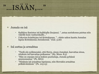 ”…ISÄÄN,…”

 Jumala on isä
       Kaikkien ihmisten isä kaikkialla (luojana). ”..antaa aurinkonsa paistaa niin
        väärille kuin vanhurskaille…”
       Uskovien kristittyjen isä Kristuksessa. ”…olette uskon kautta Jumalan
        lapsia Kristuksessa Jeesuksessä.” (Gal. 3:26)


 Isä auttaa ja armahtaa
       ”Tiedä siis sydämessäsi, että Herra, sinun Jumalasi, kasvattaa sinua,
        niinkuin isä kasvattaa poikaansa.” (85. Moos. 8:5)
       ”Hän on orpojen isä ja leskien puolustaja, Jumala pyhässä
        asunnossansa,” (Ps. 68:6)
       ”Niinkuin isä armahtaa lapsiansa, niin Herrakin armahtaa
        pelkääväisiänsä.” (Ps. 103:13)
 