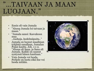 ”…TAIVAAN JA MAAN
LUOJAAN.”
    Ensin oli vain Jumala
    ”Alussa Jumala loi taivaan ja
     maan.”
    ”Jumala sanoi: Kasvakoon
     maa
     ..ruohoja..hedelmäpuita..”
    Jumala on luonut maailman
     tyhjästä sanallaan, Jumalan
     Pojan kautta. Joh. 1:1-2.
     ”Alussa oli Sana..ja Sana oli
     Jumala. Kaikki on saanut
     syntynsä hänen kauttaan.”
    Vain Jumala voi luoda,
     Perkele on luotu eikä itse voi
     luoda mitään.
 
