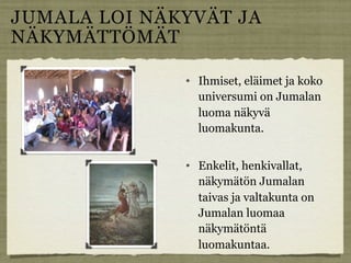 JUMALA LOI NÄKYVÄT JA
NÄKYMÄTTÖMÄT

                 Ihmiset, eläimet ja koko
                  universumi on Jumalan
                  luoma näkyvä
                  luomakunta.


                 Enkelit, henkivallat,
                  näkymätön Jumalan
                  taivas ja valtakunta on
                  Jumalan luomaa
                  näkymätöntä
                  luomakuntaa.
 