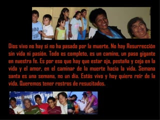 Dios vivo no hay si no ha pasado por la muerte. No hay Resurrección
sin vida ni pasión. Todo es completo, es un camino, un paso gigante
en nuestra fe. Es por eso que hay que estar ojo, pestaña y ceja en la
vida y el amor, en el caminar de la muerte hacia la vida. Semana
santa es una semana, no un día. Estás vivo y hoy quiero reír de la
vida. Queremos tener rostros de resucitados.
 