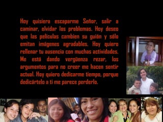 Hoy quisiera escaparme Señor, salir a
caminar, olvidar los problemas. Hoy deseo
que las películas cambien su guión y sólo
emitan imágenes agradables. Hoy quiero
rellenar tu ausencia con muchas actividades.
Me está dando vergüenza rezar, los
argumentos para no creer me hacen sentir
actual. Hoy quiero dedicarme tiempo, porque
dedicártelo a ti me parece perderlo.
 