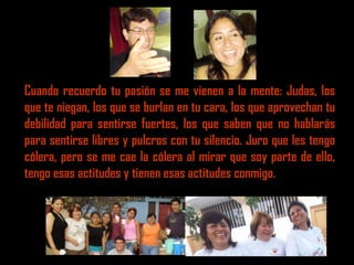 Cuando recuerdo tu pasión se me vienen a la mente: Judas, los
que te niegan, los que se burlan en tu cara, los que aprovechan tu
debilidad para sentirse fuertes, los que saben que no hablarás
para sentirse libres y pulcros con tu silencio. Juro que les tengo
cólera, pero se me cae la cólera al mirar que soy parte de ello,
tengo esas actitudes y tienen esas actitudes conmigo.
 