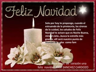 Solo por hoy te propongo, cuando el estruendo de la pirotecnia, las sirenas de la cuidad, los saludos de Feliz Navidad te avisen que es Noche Buena, mira al cielo…busca la estrella más grande, allí será nuestro punto de reunión de todos como fam              Te deseamos  de  corazón una feliz  navidad  FAM SANCHEZ CARDOZO