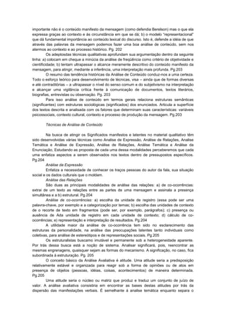 importante não é o conteúdo manifesto da mensagem (como defendia Berelson) mas o que ela
expressa graças ao contexto e ás circunstância em que se dá; b) o modelo “representacional”
que dá fundamental importância ao conteúdo lexical do discurso. Isto é, defende a idéia de que
através das palavras da mensagem podemos fazer uma boa análise de conteúdo, sem nos
atermos ao contexto e ao processo histórico. Pg. 202
Os adeptosdas técnicas qualitativas aprofundam sua argumentação dentro da seguinte
linha: a) colocam em cheque a minúcia da análise de freqüência como critério de objetividade e
cientificidade; b) tentam ultrapassar o alcance meramente descritivo do conteúdo manifesto da
mensagem, para atingir, mediante a inferência, uma interpretação mais profunda. Pg.203
O resumo das tendência históricas da Análise de Conteúdo conduz-nos a uma certeza.
Todo o esforço teórico para desenvolvimento de técnicas, visa – ainda que de formas diversas
e até contraditórias – a ultrapassar o nível do senso comum e do subjetivismo na interpretação
e alcançar uma vigilância crítica frente à comunicação de documentos, textos literários,
biografias, entrevistas ou observação. Pg. 203
Para isso análise de conteúdo em termos gerais relaciona estruturas semânticas
(significantes) com estruturas sociológicas (significados) dos enunciados. Articula a superfície
dos textos descrita e analisada com os fatores que determinam suas características: variáveis
psicossociais, contexto cultural, contexto e processo de produção da mensagem. Pg.203
Técnicas de Análise de Conteúdo
Na busca de atingir os Significados manifestos e latentes no material qualitativo têm
sido desenvolvidas várias técnicas como Analise de Expressão, Análise de Relações, Analise
Temática e Análise de Expressão, Análise de Relações, Análise Temática e Análise da
Enunciação, Estudando as proposta de cada uma dessa modalidades perceberemos que cada
uma enfatiza aspectos a serem observados nos textos dentro de pressupostos específicos.
Pg.204
Análise da Expressão
Enfatiza a necessidade de conhecer os traços pessoas do autor da fala, sua situação
social e os dados culturais que o moldam.
Análise das Relações
São duas as principais modalidades de análise das relações: a) de co-ocorrências:
extrai de um texto as relações entre as partes de uma mensagem e assinala a presença
simultânea e a b) estrutural. Pg.204
Análise de co-ocorrências: a) escolha da unidade de registro (essa pode ser uma
palavra-chave, por exemplo e a categorização por temas; b) escolha das unidades de contexto
de o recorte de texto em fragmentos (pode ser, por exemplo, parágrafos); c) presença ou
ausência de Ada unidade de registro em cada unidade de contexto; d) cálculo de coocorrências; e) representação e interpretação de resultados. Pg.204
A utilidade maior da análise de co-ocorrência tem sido no esclarecimento das
estruturas da personalidade, na análise das preocupações latentes tanto individuais como
coletivas, para análise de estereótipos e de representações sociais. Pg.205
Os estruturalistas buscamo imutável e permanente sob a heterogeneidade aparente.
Por trás dessa busca está a noção de sistema. Analisar significará, pois, reencontrar as
mesmas engrenagens, quaisquer sejam as formas do mecanismo. A significação, no caso, fica
subordinada à estruturação. Pg. 205
O conceito básico da Análise Avaliativa é atitude. Uma atitude seria a predisposição
relativamente estável e organizada para reagir sob a forma de opiniões ou de atos em
presença de objetos (pessoas, idéias, coisas, acontecimentos) de maneira determinada.
Pg.205
Uma atitude seria o núcleo ou matriz que produz e traduz um conjunto de juízo de
valor. A análise avaliativa consistiria em encontrar as bases destas atitudes por trás da
dispersão das manifestações verbais. É semelhante á analise temática enquanto separa o

 