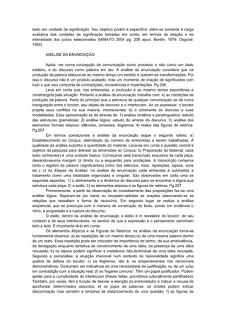 texto em unidade de significação. Seu objetivo porém é específico: atém-se somente á carga
avaliativa das unidades de significação tomadas em conta, em termos de direção e de
intensidade dos juízos selecionados (MINAYO 2004 pg. 206 apud. Bordin; 1979; Osgood:
1959)
ANÁLISE DA ENUNCIAÇÃO
Apóia –se numa concepção de comunicação como processo e não como um dado
estático, e do discurso como palavra em ato. A análise da enunciação considera que na
produção da palavra elabora-se ao mesmo tempo um sentido e operam-se transformações. Por
isso o discurso não é um produto acabado, mas um momento de criação de significados com
tudo o que isso comporta de contradições, incoerências e imperfeições. Pg.206
Leva em conta que, nas entrevistas, a produção é ao mesmo tempo espontânea e
constrangida pela situação. Portanto a análise da enunciação trabalha com: a) as condições de
produção da palavra. Parte do princípio que a estrutura de qualquer comunicação se dá numa
triangulação entre o locutor, seu objeto de discurso e o interlocutor. Ao se expressar, o locutor
projeta seus conflitos na sua maioria, inconscientes; b) o continente do discurso e suas
modalidades. Essa aproximação se dá através de: 1) análise sintática e paralinguistica: estudo
das estruturas gramaticais; 2) análise lógica: estudo do arranjo do discurso; 3) análise dos
elementos formais atípicos: silêncios, omissões, ilogismos; 4) realce das figuras de retórica.
Pg.207
Em termos operacionais a análise da enunciação segue o seguinte roteiro: a)
Estabelecimento do Corpus: delimitação do número de entrevistas a serem trabalhadas. A
qualidade da análise substitui a quantidade do material. Leva-se em conta a questão central e
objetiva da pesquisa para delinear as dimensões do Corpus; b) Preparação do Material: cada
texto (entrevista) é uma unidade básica. Começa-se pela transcrição exaustiva de cada peça,
deixando-seuma margem (à direita ou a esquerda) para anotações. A transcrição conserva
tanto o registro da palavra (significantes) como dos silêncios, risos, repetições, lapsos, sons
etc.); c) As Etapas da Análise: na análise de enunciação cada entrevista é submetida a
tratamento como uma totalidade organizada e singular. São observados em cada uma os
seguintes aspectos: 1) o alinhamento e a dinâmica do discurso para se encontrar a lógica que
estrutura cada peça; 2) o estilo; 3) os elementos atípicos e as figuras de retórica. Pg.207
Primeiramente, a partir da observação do encadeamento das proposições faz-se uma
análise lógica. Separam-se por barra ou recopiam-setodas as orações observando-se as
relações que ressaltam a forma de raciocínio. Em segundo lugar se realiza a análise
seqüencial, que se preocupa com a maneira de construção do texto, pondo em evidência o
ritmo, a progressão e a ruptura do discurso;
O estilo; dentro da análise de enunciação o estilo é m revelador do locutor, de seu
contexto e de seus interlocutores, no sentido de que a expressão e o pensamento caminham
lado a lado. É importante tê-lo em conta;
Os elementos Atípicos e as Figuras de Retórica: na análise da enunciação torna-se
fundamental observar: a) as repetições de um mesmo tempo ou de uma mesma palavra dentro
de um texto. Essa repetição pode ser indicador da importância do termo, da sua ambivalência,
da denegação enquanto tentativa de convencimento de uma idéia, da presença de uma idéia
recusada; b) os lapsos podem significar a insistência não-dominável de uma idéia recusada.
Segundo a psicanálise, a erupção irracional num contexto da racionalidade significa uma
quebra de defesa do locutor; c) os ilogismos, isto é, os emperramentos nos raciocínios
demonstrativos. Costumam ser indicativos de uma necessidade de justificação, ou de um juízo
em contradição com a situação real; d) os “lugares comuns”. Têm um papel justificador. Podem
apelar para a cumplicidade do interlocutor (frases feitas, provérbios culturalmente partilhados).
Também, por vezes, têm a função de desviar a atenção do entrevistador e indicar a recusa de
aprofundar determinados assuntos; e) os jogos de palavras: os chistes podem indicar
descontração mas também a tentativa de distanciamento de uma questão: f) as figuras de

 