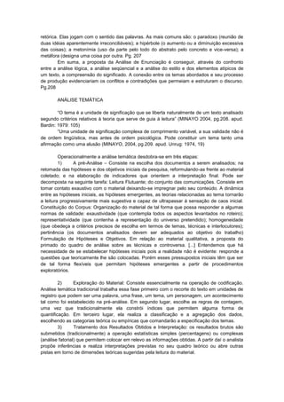 retórica. Elas jogam com o sentido das palavras. As mais comuns são: o paradoxo (reunião de
duas idéias aparentemente irreconciliáveis); a hipérbole (o aumento ou a diminuição excessiva
das coisas); a metonímia (uso da parte pelo todo do abstrato pelo concreto e vice-versa); a
metáfora (designa uma coisa por outra. Pg. 207
Em suma, a proposta da Análise de Enunciação é conseguir, através do confronto
entre a análise lógica, a análise seqüencial e a análise do estilo e dos elementos atípicos de
um texto, a compreensão do significado. A conexão entre os temas abordados e seu processo
de produção evidenciariam os conflitos e contradições que permeiam e estruturam o discurso.
Pg.208
ANÁLISE TEMÁTICA
“O tema é a unidade de significação que se liberta naturalmente de um texto analisado
segundo critérios relativos à teoria que serve de guia à leitura” (MINAYO 2004, pg.208. apud.
Bardin: 1979: 105)
“Uma unidade de significação complexa de comprimento variável, a sua validade não é
de ordem lingüística, mas antes de ordem psicológica. Pode constituir um tema tanto uma
afirmação como uma alusão (MINAYO, 2004, pg.209. apud. Unrug: 1974, 19)
Operacionalmente a análise temática desdobra-se em três etapas:
1)
A pré-Análise – Consiste na escolha dos documentos a serem analisados; na
retomada das hipóteses e dos objetivos iniciais da pesquisa, reformulando-as frente ao material
coletado; e na elaboração de indicadores que orientem a interpretação final. Pode ser
decomposta na seguinte tarefa: Leitura Flutuante; do conjunto das comunicações. Consiste em
tomar contato exaustivo com o material deixando-se impregnar pelo seu conteúdo. A dinâmica
entre as hipóteses iniciais, as hipóteses emergentes, as teorias relacionadas ao tema tornarão
a leitura progressivamente mais sugestiva e capaz de ultrapassar á sensação de caos inicial.
Constituição do Corpus: Organização do material de tal forma que possa responder a algumas
normas de validade: exaustividade (que contempla todos os aspectos levantados no roteiro);
representatividade (que contenha a representação do universo pretendido); homogeneidade
(que obedeça a critérios precisos de escolha em termos de temas, técnicas e interlocutores);
pertinência (os documentos analisados devem ser adequados ao objetivo do trabalho)
Formulação de Hipóteses e Objetivos. Em relação ao material qualitativa, a proposta do
primado do quadro de análise sobre as técnicas e controversa. [...] Entendemos que há
necessidade de se estabelecer hipóteses iniciais pois a realidade não é evidente: responde a
questões que teoricamente lhe são colocadas. Porém esses pressupostos iniciais têm que ser
de tal forma flexíveis que permitam hipóteses emergentes a partir de procedimentos
exploratórios.
2)
Exploração do Material: Consiste essencialmente na operação de codificação.
Análise temática tradicional trabalha essa fase primeiro com o recorte do texto em unidades de
registro que podem ser uma palavra, uma frase, um tema, um personagem, um acontecimento
tal como foi estabelecido na pré-análise. Em segundo lugar, escolhe as regras de contagem,
uma vez que tradicionalmente ela constrói índices que permitem alguma forma de
quantificação. Em terceiro lugar, ela realiza a classificação e a agregação dos dados,
escolhendo as categorias teórica ou empíricas que comandarão a especificação dos temas.
3)
Tratamento dos Resultados Obtidos e Interpretação: os resultados brutos são
submetidos (tradicionalmente) a operação estatísticas simples (percentagens) ou complexas
(análise fatorial) que permitem colocar em relevo as informações obtidas. A partir daí o analista
propõe inferências e realiza interpretações previstas no seu quadro teórico ou abre outras
pistas em torno de dimensões teóricas sugeridas pela leitura do material.

 