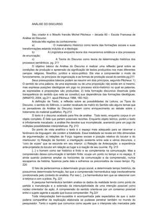 ANÁLISE DO DISCURSO

Seu criador é o filósofo francês Michel Pêcheux – década 60 – Escola Francesa de
Análise do Discurso
Articula três regiões do conhecimento:
a)
O materialismo Histórico como teoria das formações sociais e suas
transformações estando incluída aí a ideologia;
b)
A Lingüística enquanto teoria dos mecanismos sintáticos e dos processos
de enunciação;
c)
A Teoria do Discurso como teoria da determinação histórica dos
processos semânticos. pg. 211
O objetivo básico da Análise do Discurso é realizar uma reflexão geral sobre as
condições de produção e apreensão da significação de textos produzidos nos mais diferentes
campos: religioso, filosófico, jurídico e sócio-político. Ela visa a compreender o modo de
funcionamento, os princípios de organização e as formas de produção social do sentido.pg.211
Seus pressupostos básicos podem se resumir em dois princípios, segundo Pêcheux: 1)
O sentido de uma palavra, de uma expressão ou de uma proposição não existe em si mesmo,
mas expressa posições ideológicas em jogo no processo sócio-histórico no qual as palavras,
as expressões e proposições são produzidas; 2) toda formação discursiva dissimula (pela
transparência do sentido que nela se constitui) sua dependência das formações ideológicas.
(MINAYO, 2004, pg.211. apud.Pêcheux 1988, 160-162)
A definição de Texto, a reflexão sobre as possibilidades da Leitura, os Tipos do
Discurso, o sentido do Silêncio, o caráter recalcado da matriz do Sentido são alguns temas que
os pensadores da Análise do Discurso trazem como enriquecimento ao debate sobre o
tratamento do material qualitativo. Pg.213
O texto é o discurso acabado para fins de análise . Todo texto, enquanto corpus é um
objeto completo. É dele que partem possíveis recortes. Enquanto objeto teórico, porém,o texto
é infinitamente inacabado: a análise lhe devolve sua incompletude, acenando para um jogo de
múltiplas possibilidades interpretativas. Pg. 213
Do ponto de vista analítico o texto é o espaço mais adequado para se observar o
fenômeno da linguagem: ele contém a totalidade. Essa totalidade se revela em três dimensões
de argumentação: a) relações de Força: lugares sociais e posição relativa do locutor e do
interlocutor: b) Relação de Sentido: a interligação existente entre este e vários discursos, o
“coro de vozes” que se esconde em seu interior: c) Relação de Antecipação: a experiência
ante-projetada do locutor em relação ao lugar e à reação de seu ouvinte. Pg. 213
[...] o homem como ser histórico é finito e se complementa na comunicação. Mas a
compreensão dessa comunicação é também finita: ocupa um ponto no tempo e no espaço. E
ainda quando podemos ampliar os horizontes da comunicação e da compreensão, nunca
escapamos da história, fazemos parte dela e sofremos os preconceitos de nosso tempo. Pg.
220
O fato de pertencermos a determinado grupo social, a determinado tempo histórico, de
possuirmos determinada formação, faz que a compreensão hermenêutica seja inevitavelmente
condicionada pelo contexto do analista. Por isso [...] a hermenêutica tem que se relacionar com
a retórica e com a práxis. Pg. 221
A pesquisa hermenêutica também analisa os dados da realidade tendo como ponto de
partida a manutenção e a extensão da intersubjetividade de uma intenção possível como
núcleo orientador da ação. A compreensão do sentido orienta-se por um consenso possível
entre o sujeito agente e aquele que busca compreender. Pg.221
Toda interpretação bem-sucedida é acompanhada pela expectativa de que o autor
poderia compartilhar da explicação elaborada se pudesse penetrar também no mundo do
pesquisador. Tanto o sujeito que comunica como aquele que o interpreta são marcados pela

 