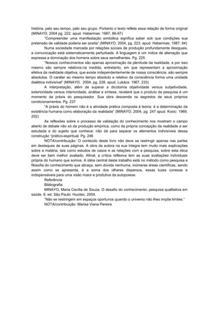 história, pelo seu tempo, pelo seu grupo. Portanto o texto reflete essa relação de forma original
(MINAYO, 2004 pg. 222. apud. Habermas: 1987, 86-97)
“Compreender uma manifestação simbólica significa saber sob que condições sua
pretensão de validade poderia ser aceita” (MINAYO, 2004, pg. 223. apud. Habermas: 1987, 94)
Numa sociedade marcada por relações sociais de produção profundamente desiguais,
a comunicação está sistematicamente perturbada. A linguagem é um índice de alienação que
expressa a dominação dos homens sobre seus semelhantes. Pg. 225
“Nossos conhecimentos são apenas aproximação da plenitude da realidade, e por isso
mesmo são sempre relativos:na medida, entretanto, em que representam a aproximação
efetiva da realidade objetiva, que existe independentemente de nossa consciência, são sempre
absolutos. O caráter ao mesmo tempo absoluto e relativo da consciência forma uma unidade
dialética indivisível” (MINAYO, 2004, pg. 228. apud, Lukács: 1967, 233)
A interpretação, além de superar a dicotomia objetividade versus subjetividade,
exterioridade versus interioridade, análise e síntese, revelará que o produto da pesquisa é um
momento da práxis do pesquisador. Sua obra desvenda os segredos de seus próprios
condicionamentos. Pg. 237
“A práxis do homem não é a atividade prática composta á teoria: é a determinação da
existência humana como elaboração da realidade” (MINAYO, 2004, pg. 247 apud. Kosic: 1969,
202)
As reflexões sobre o processo de validação do conhecimento nos mostram o campo
aberto de debate não só da produção empírica, como da própria concepção da realidade a ser
estudada e do sujeito que conhece: não dá para separar os elementos indivisíveis dessa
construção “prático-espiritual. Pg. 246
NOTA/contribuição: O conteúdo deste livro não deve se restringir apenas nas partes
em destaques de suas páginas. A obra da autora na sua íntegra tem muito mais explicações
sobre a matéria, tais como estudos de casos e as relações com a pesquisa, sobre esta ótica
deve ser bem melhor avaliado. Afinal, a crítica reflexiva tem as suas avaliações individuais
própria do humano que somos. A idéia central deste trabalho está no método como pesquisa e
filosofia do conhecimento que abraça, sem dúvida nenhuma, inúmeras áreas científicas, sendo
assim como se apresenta, é a soma dos olhares dispersos, essas luzes conexas e
indispensáveis para uma visão maior e produtiva da autopoiese.
Referência
Bibliografia
MINAYO, Maria Cecília de Souza. O desafio do conhecimento: pesquisa qualitativa em
saúde. 8. ed. São Paulo: Hucitec, 2004.
“Não se restringem em espaços oportunos quando o universo não lhes impõe limites.”
NOTA/contribuição: Marisa Viana Pereira

 