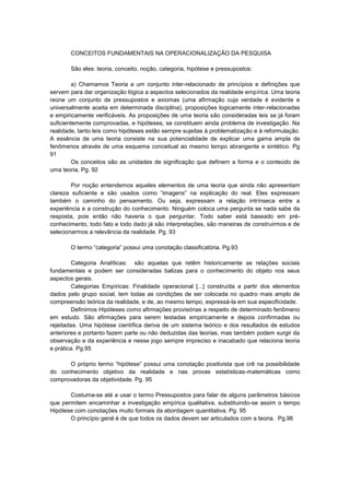 CONCEITOS FUNDAMENTAIS NA OPERACIONALIZAÇÃO DA PESQUISA
São eles: teoria, conceito, noção, categoria, hipótese e pressupostos:
a) Chamamos Teoria a um conjunto inter-relacionado de princípios e definições que
servem para dar organização lógica a aspectos selecionados da realidade empírica. Uma teoria
reúne um conjunto de pressupostos e axiomas (uma afirmação cuja verdade é evidente e
universalmente aceita em determinada disciplina), proposições logicamente inter-relacionadas
e empiricamente verificáveis. As proposições de uma teoria são consideradas leis se já foram
suficientemente comprovadas, e hipóteses, se constituem ainda problema de investigação. Na
realidade, tanto leis como hipóteses estão sempre sujeitas à problematização e à reformulação.
A essência de uma teoria consiste na sua potencialidade de explicar uma gama ampla de
fenômenos através de uma esquema conceitual ao mesmo tempo abrangente e sintético. Pg
91
Os conceitos são as unidades de significação que definem a forma e o conteúdo de
uma teoria. Pg. 92
Por noção entendemos aqueles elementos de uma teoria que ainda não apresentam
clareza suficiente e são usados como “imagens” na explicação do real. Eles expressam
também o caminho do pensamento. Ou seja, expressam a relação intrínseca entre a
experiência e a construção do conhecimento. Ninguém coloca uma pergunta se nada sabe da
resposta, pois então não haveria o que perguntar. Todo saber está baseado em préconhecimento, todo fato e todo dado já são interpretações, são maneiras de construirmos e de
selecionarmos a relevância da realidade. Pg. 93
O termo “categoria” possui uma conotação classificatória. Pg.93
Categoria Analíticas: são aquelas que retêm historicamente as relações sociais
fundamentais e podem ser consideradas balizas para o conhecimento do objeto nos seus
aspectos gerais.
Categorias Empíricas: Finalidade operacional [...] construída a partir dos elementos
dados pelo grupo social, tem todas as condições de ser colocada no quadro mais amplo de
compreensão teórica da realidade, e de, ao mesmo tempo, expressá-la em sua especificidade.
Definimos Hipóteses como afirmações provisórias a respeito de determinado fenômeno
em estudo. São afirmações para serem testadas empiricamente e depois confirmadas ou
rejeitadas. Uma hipótese científica deriva de um sistema teórico e dos resultados de estudos
anteriores e portanto fazem parte ou não deduzidas das teorias, mas também podem surgir da
observação e da experiência e nesse jogo sempre impreciso e inacabado que relaciona teoria
e prática. Pg.95
O próprio termo “hipótese” possui uma conotação positivista que crê na possibilidade
do conhecimento objetivo da realidade e nas provas estatísticas-matemáticas como
comprovadoras da objetividade. Pg. 95
Costuma-se até a usar o termo Pressupostos para falar de alguns parâmetros básicos
que permitem encaminhar a investigação empírica qualitativa, substituindo-se assim o tempo
Hipótese com conotações muito formais da abordagem quantitativa. Pg. 95
O princípio geral é de que todos os dados devem ser articulados com a teoria. Pg.96

 