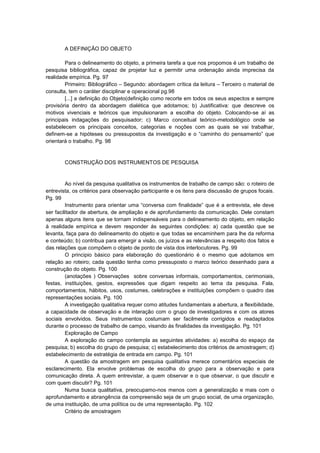 A DEFINIÇÃO DO OBJETO
Para o delineamento do objeto, a primeira tarefa a que nos propomos é um trabalho de
pesquisa bibliográfica, capaz de projetar luz e permitir uma ordenação ainda imprecisa da
realidade empírica. Pg. 97
Primeiro: Bibliográfico – Segundo: abordagem crítica da leitura – Terceiro o material de
consulta, tem o caráter disciplinar e operacional pg.98
[...] a definição do Objeto(definição como recorte em todos os seus aspectos e sempre
provisória dentro da abordagem dialética que adotamos; b) Justificativa: que descreve os
motivos vivenciais e teóricos que impulsionaram a escolha do objeto. Colocando-se aí as
principais indagações do pesquisador; c) Marco conceitual teórico-metodológico onde se
estabelecem os principais conceitos, categorias e noções com as quais se vai trabalhar,
definem-se a hipóteses ou pressupostos da investigação e o “caminho do pensamento” que
orientará o trabalho. Pg. 98

CONSTRUÇÃO DOS INSTRUMENTOS DE PESQUISA

Ao nível da pesquisa qualitativa os instrumentos de trabalho de campo são: o roteiro de
entrevista, os critérios para observação participante e os itens para discussão de grupos focais.
Pg. 99
Instrumento para orientar uma “conversa com finalidade” que é a entrevista, ele deve
ser facilitador de abertura, de ampliação e de aprofundamento da comunicação. Dele constam
apenas alguns itens que se tornam indispensáveis para o delineamento do objeto, em relação
à realidade empírica e devem responder ás seguintes condições: a) cada questão que se
levanta, faça para do delineamento do objeto e que todas se encaminhem para lhe da reforma
e conteúdo; b) contribua para emergir a visão, os juízos e as relevâncias a respeito dos fatos e
das relações que compõem o objeto de ponto de vista dos interlocutores. Pg. 99
O principio básico para elaboração do questionário é o mesmo que adotamos em
relação ao roteiro; cada questão tenha como pressuposto o marco teórico desenhado para a
construção do objeto. Pg. 100
(anotações ) Observações sobre conversas informais, comportamentos, cerimoniais,
festas, instituições, gestos, expressões que digam respeito ao tema da pesquisa. Fala,
comportamentos, hábitos, usos, costumes, celebrações e instituições compõem o quadro das
representações sociais. Pg. 100
A investigação qualitativa requer como atitudes fundamentais a abertura, a flexibilidade,
a capacidade de observação e de interação com o grupo de investigadores e com os atores
sociais envolvidos. Seus instrumentos costumam ser facilmente corrigidos e readaptados
durante o processo de trabalho de campo, visando ás finalidades da investigação. Pg. 101
Exploração de Campo
A exploração do campo contempla as seguintes atividades: a) escolha do espaço da
pesquisa; b) escolha do grupo de pesquisa; c) estabelecimento dos critérios de amostragem; d)
estabelecimento de estratégia de entrada em campo. Pg. 101
A questão da amostragem em pesquisa qualitativa merece comentários especiais de
esclarecimento. Ela envolve problemas de escolha do grupo para a observação e para
comunicação direta. A quem entrevistar, a quem observar e o que observar, o que discutir e
com quem discutir? Pg. 101
Numa busca qualitativa, preocupamo-nos menos com a generalização e mais com o
aprofundamento e abrangência da compreensão seja de um grupo social, de uma organização,
de uma instituição, de uma política ou de uma representação. Pg. 102
Critério de amostragem

 
