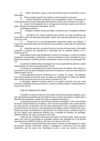 a)
Definir claramente o grupo social mais relevante para as entrevistas e para a
observação;
b)
Não se esgotar enquanto não delinear o quadro empírico da pesquisa;
c)
embora desenhada inicialmente como possibilidade, prever um processo de
inclusão progressiva encaminhada pelas descobertas do campo e seu confronto com a teoria;
d)
prever uma triangulação, Isto é, em lugar de se restringir a apenas uma fonte de
dados, multiplicar as tentativas de abordagem. Pg.102
Amostragem qualitativa
a)
privilegia os sujeitos sociais que detêm os atributos que o investigador pretende
conhecer;
b)
considera-os em número suficiente para permitir uma certa reincidência das
informações, porém não despreza informações ímpares cujo potencial explicativo tem que ser
levado em conta;
c)
entende que na sua homogeneidade fundamental relativa aos atributos, o
conjunto de informantes possa ser diversificado para possibilitar a apreensão de semelhanças
e diferenças;
d)
esforça-se para que a escolha do lócus e do grupo de observação e informação
contenham o conjunto das experiências e expressões que se pretende objetivar com a
pesquisa. Pg.102
Muitos atores sociais serão descobertos no decorrer da pesquisa, no efeito de inclusão
progressiva na amostragem. Certamente o número de pessoas é menos importante do que a
teimosia de enxergar a questão sob vários perspectivas, pontos de vista e de observação. Pg.
103
A questão da validade dessa amostragem está na sua capacidade de objetivar o objeto
empiricamente, em todas as suas dimensões. Pg.103
O processo de investigação prevê idas ao campo antes do trabalho mais intensivo, o
que permite o fluir da rede de relações possíveis de correções já iniciais dos instrumentos de
coleta de dados. Pg.103
A fase Exploratória termina formalmente com a entrada em campo. Na realidade,
como temos repetido por diversas vezes, as etapas se interpenetram e o esforço de delinear
esse começo de caminho tem sua raiz na teoria e na prática. Pg. 103
A abordagem dialética heurística parte de um quadro conceitual (que tem como
premissa a realidade empírica) para levantar o conjunto de determinações e especificidades do
real concreto. Pg.104
FASE DE TRABALHO DE CAMPO
O trabalho de campo constitui-se numa etapa essencial da pesquisa qualitativa, que a
rigor não poderia ser pensada sem ele. Opõem-se aos “surveys” que trazem os sujeitos para o
laboratório do pesquisador, mantém com eles uma relação estruturada [...]
“A pesquisa de campo, por onde começa toda carreira etnológica, é mãe e ama-de-leite
da dúvida, atitude filosófica por excelência. Essa “dúvida antropológica” não consiste apenas
em saber que não se sabe nada, mas em expor resolutamente o que se acreditava saber e a
própria ignorância, aos insultos e aos desmentidos que infligem a idéias e hábitos muito caros,
àqueles que podem contradizê-los no mais alto grau. Ao contrário do que a aparência sugere, é
por seu método mais estritamente filosófico que a etnologia se distingue da sociologia”
(MINAYO 2004 pg.106. apud. Lévi-Strauss 1975, 220)
“Cada vez que o cientista social retorna ás fontes vivas de seu saber, àquilo que nele
opera como meio de compreender as formações culturais mais afastadas de si, faz filosofia
espontaneamente” (MINAYO 2004 pg. 106. Apud. Lévi-Strauss 1975, 222)
As operações mentais decorrentes das atitudes e práticas de interrogação no campo
da pesquisa, segundo Lévi-Strauss, ajudam o investigador a confrontar-se com seu objeto
diretamente, pois faz assim uma: “Sociologia de carne e osso que mostra os homens

 