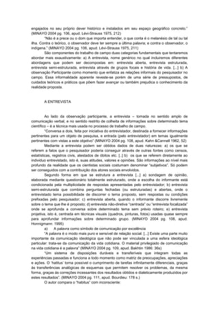 engajados no seu próprio dever histórico e instalados em seu espaço geográfico concreto.”
(MINAYO 2004 pg. 106, apud. Lévi-Strauss 1975, 212)
“Não é a prece ou o dom que importa entender, o que conta é o melanésio de tal ou tal
ilha. Contra o teórico, o observador deve ter sempre a última palavra; e contra o observador, o
indígena.” (MINAYO 2004 pg. 106, apud. Lévi-Strauss 1975, 211)
São componentes do trabalho de campo duas categorias fundamentais que tentaremos
abordar mais exaustivamente: a) A entrevista, nome genérico no qual incluiremos diferentes
abordagens que podem ser decompostas em: entrevista aberta, entrevista estruturada,
entrevista semi-estruturada, entrevista através de grupos focais e história de vida. [...] b) A
observação Participante como momento que enfatiza as relações informais do pesquisador no
campo. Essa informalidade aparente reveste-se porém de uma série de pressupostos, de
cuidados teóricos e práticos que põem fazer avançar ou também prejudica o conhecimento da
realidade proposta.

A ENTREVISTA

Ao lado da observação participante, a entrevista – tomada no sentido amplo de
comunicação verbal, e no sentido restrito de colheita de informações sobre determinado tema
científico – é a técnica mais usada no processo de trabalho de campo.
“Conversa a dois, feita por iniciativa do entrevistador, destinada a fornecer informações
pertinentes para um objeto de pesquisa, e entrada (pelo entrevistador) em temas igualmente
pertinentes com vistas a este objetivo” (MINAYO 2004 pg. 108, apud. Kahn &Cannell 1962, 52)
Mediante a entrevista podem ser obtidos dados de duas naturezas: a) os que se
referem a fatos que o pesquisador poderia conseguir através de outras fontes como censos,
estatísticas, registros civis, atestados de óbitos etc. [..] b) os que se referem diretamente ao
individuo entrevistado, isto é, suas atitudes, valores e opiniões. São informações ao nível mais
profundo da realidade que os cientistas sociais costumam denominar “subjetivos”. Só podem
ser conseguidos com a contribuição dos atores sociais envolvidos.
Segundo forma em que se estrutura a entrevista [...] a) sondagem de opinião,
elaborada mediante questionário totalmente estruturado, onde a escolha do informante está
condicionada pela multiplicidade de respostas apresentadas pelo entrevistador; b) entrevista
semi-estruturada que combina perguntas fechadas (ou estruturadas) e abertas, onde o
entrevistado tema possibilidade de discorrer o tema proposto, sem respostas ou condições
prefixadas pelo pesquisador; c) entrevista aberta, quando o informante discorre livremente
sobre o tema que lhe é proposto; d) entrevista não-diretiva “centrada” ou “entrevista focalizada”
onde se aprofunda a conversa sobre determinado tema sem prévio roteiro; e) entrevista
projetiva, isto é, centrada em técnicas visuais (quadros, pinturas, fotos) usadas quase sempre
para aprofundar informações sobre determinado grupo. (MINAYO 2004 pg. 108, apud.
Honnigmann: 1995)
a)
A palavra como símbolo de comunicação por excelência
“A palavra é o modo mais puro e sensível de relação social. [...] Existe uma parte muito
importante da comunicação ideológica que não pode ser vinculada a uma esfera ideológica
particular: trata-se da comunicação da vida cotidiana. O material privilegiado de comunicação
na vida cotidiana é a palavra” (MINAYO 2004 pg. 109, apud. Bakhtin 1986: 36s)
“Um sistema de disposições duráveis e transferíveis que integram todas as
experiências passadas e funciona a todo momento como matriz de preocupações, apreciações
e ações. O „hatitus‟ torna possível o cumprimento de tarefas infinitamente diferenciais, graças
ás transferências analógicas de esquemas que permitem resolver os problemas, da mesma
forma, graças ás correções incessantes dos resultados obtidos e dialeticamente produzidos por
estes resultados”. (MINAYO 2004 pg. 111, apud. Bourdieu: 178 s.)
O autor compara o “habitus” com inconsciente:

 