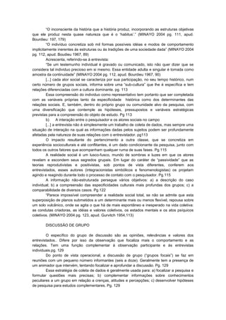 “O inconsciente da história que a história produz, incorporando as estruturas objetivas
que ele produz nesta quase natureza que é o „habitus‟.” (MINAYO 2004 pg. 111, apud.
Bourdieu: 197, 179)
“O indivíduo concretiza sob mil formas possíveis idéias e modos de comportamento
implicitamente inerentes ás estruturas ou ás tradições de uma sociedade dada” (MINAYO 2004
pg. 112, apud. Boudieu 1967, 89)
Acrescenta, referindo-se á entrevista:
“Se um testemunho individual é gravado ou comunicado, isto não quer dizer que se
considera tal individuo precioso em si mesmo. Essa entidade adulta e singular é tomada como
amostra da continuidade” (MINAYO 2004 pg. 112, apud. Bourdieu 1967, 90)
[...] cada ator social se caracteriza por sua participação, no seu tempo histórico, num
certo número de grupos sociais, informa sobre uma “sub-cultura” que lhe é específica e tem
relações diferenciadas com a cultura dominante. pg. 113
Essa compreensão do individuo como representativo tem portanto que ser completada
com as variáveis próprias tanto da especificidade histórica como dos determinantes das
relações sociais. E, também, dentro do próprio grupo ou comunidade alvo da pesquisa, com
uma diversificação que contemple as hipóteses, pressupostos e variáveis estratégicas
previstas para a compreensão do objeto de estudo. Pg 113
b)
A interação entre o pesquisador e os atores sociais no campo
[...] a entrevista não é simplesmente um trabalho de coleta de dados, mas sempre uma
situação de interação na qual as informações dadas pelos sujeitos podem ser profundamente
afetadas pela natureza de suas relações com o entrevistador. pg113
O impacto resultante do pertencimento a outra classe, que se concretiza em
experiência socioculturais e até conflitantes, é um dado condicionante da pesquisa, junto com
todos os outros fatores que acompanham qualquer ruma de suas fases. Pg.115
A realidade social é um lusco-fusco, mundo de sombras e luzes em que os atores
revelam e escondem seus segredos grupais. Em lugar do caráter de “passividade” que as
teorias reprodutivistas e positivistas, sob pontos de vista diferentes, conferem aos
entrevistados, esses autores (integracionistas simbólicos e fenomenologistas) os projetam
agindo e reagindo durante todo o processo de contato com o pesquisador. Pg.115
A informação não-estruturada persegue vários objetivos: a) a descrição do caso
individual; b) a compreensão das especificidades culturais mais profundas dos grupos; c) a
comparabilidade de diversos casos. Pg.122
“Parece impossível compreender a realidade social total, se não se admite que esta
superposição de planos submetidos a um determinante mais ou menos flexível, repousa sobre
um solo vulcânico, onde se agita o que há de mais espontâneo e inesperado na vida coletiva:
as condutas criadoras, as idéias e valores coletivos, os estados mentais e os atos psíquicos
coletivos. (MINAYO 2004 pg. 123, apud. Gurvitch 1954,113)
DISCUSSÃO DE GRUPO
O específico do grupo de discussão são as opiniões, relevâncias e valores dos
entrevistados.. Difere por isso da observação que focaliza mais o comportamento e as
relações. Tem uma função complementar à observação participante e ás entrevistas
individuais.pg. 129
Do ponto de vista operacional, a discussão de grupo (“grupos focais”) se faz em
reuniões com um pequeno número informantes (seis a doze). Geralmente tem a presença de
um animador que intervém, tentando focalizar e aprofundar a discussão. Pg. 129
Essa estratégia de coleta de dados é geralmente usada para: a) focalizar a pesquisa e
formular questões mais precisas; b) complementar informações sobre conhecimentos
peculiares a um grupo em relação a crenças, atitudes e percepções; c) desenvolver hipóteses
de pesquisa para estudos complementares. Pg. 129

 