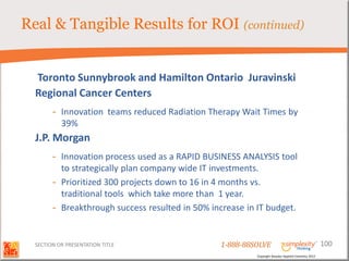 Real & Tangible Results for ROI (continued)


  Toronto Sunnybrook and Hamilton Ontario Juravinski
  Regional Cancer Centers
        - Innovation teams reduced Radiation Therapy Wait Times by
          39%
  J.P. Morgan
        - Innovation process used as a RAPID BUSINESS ANALYSIS tool
          to strategically plan company wide IT investments.
        - Prioritized 300 projects down to 16 in 4 months vs.
          traditional tools which take more than 1 year.
        - Breakthrough success resulted in 50% increase in IT budget.


  SECTION OR PRESENTATION TITLE                  1-888-88SOLVE                                        100
                                                          Copyright Basadur Applied Creativity 2012
 